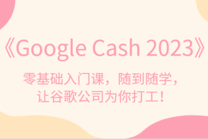 《Google Cash 2023》零基础入门课，随到随学，让谷歌公司为你打工！