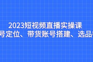 2023短视频直播实操课，账号定位、带货账号搭建、选品等