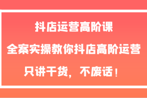 抖店运营高阶课，全案实操教你抖店高阶运营，只讲干货，不废话！