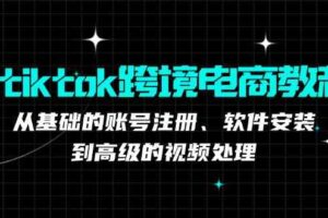 tiktok跨境电商教程：从基础的账号注册、软件安装，到高级的视频处理