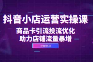 抖音小店运营实操课：商品卡引流投流优化，助力店铺流量暴增