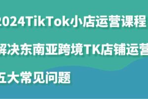 2024TikTok小店运营课程：解决东南亚跨境TK店铺运营五大常见问题